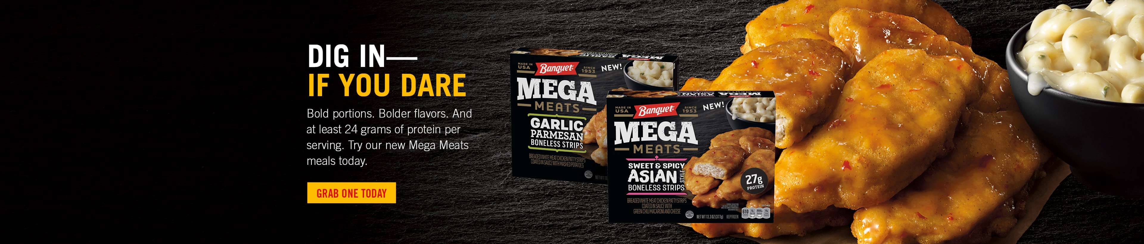 DIG IN—IF YOU DARE. Bold portions. Bolder flavors. And at least 24 grams of protein per serving. Try our new Mega Meats meals today. Grab one today.